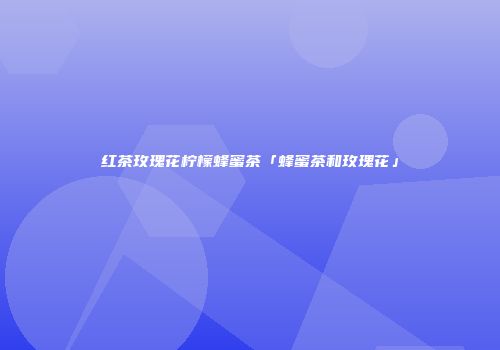 红茶玫瑰花柠檬蜂蜜茶「蜂蜜茶和玫瑰花」