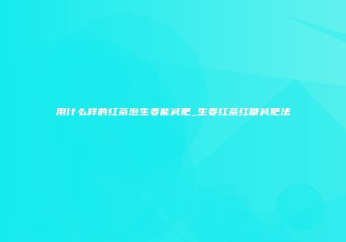 用什么样的红茶泡生姜能减肥_生姜红茶红糖减肥法
