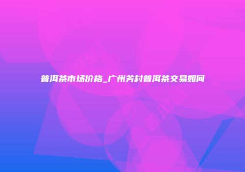 普洱茶市场价格_广州芳村普洱茶交易如何