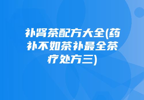 补肾茶配方大全(药补不如茶补最全茶疗处方三)