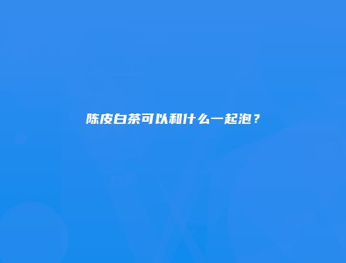 陈皮白茶可以和什么一起泡？