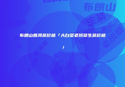 布朗山普洱茶价格「大白菜老班章生茶价格」