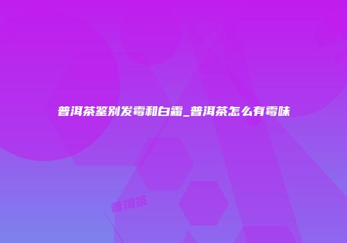 普洱茶鉴别发霉和白霜_普洱茶怎么有霉味