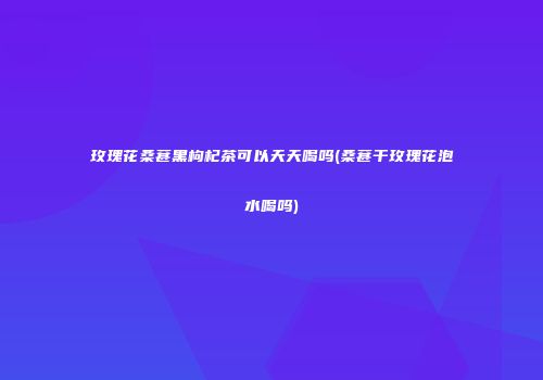 玫瑰花桑葚黑枸杞茶可以天天喝吗(桑葚干玫瑰花泡水喝吗)