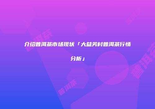 介绍普洱茶市场现状「大益芳村普洱茶行情分析」