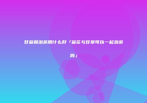 甘菊和泡茶用什么好「菊花与甘草可以一起泡茶吗」
