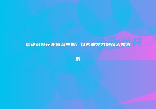 揭秘茶叶行业暴利真相：以西湖龙井炒茶大赛为例