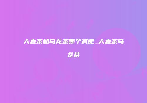 大麦茶和乌龙茶哪个减肥_大麦茶乌龙茶