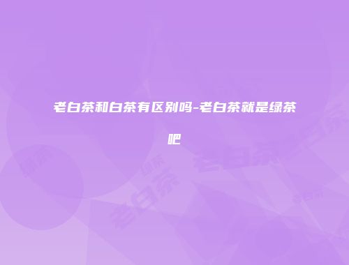 老白茶和白茶有区别吗-老白茶就是绿茶吧