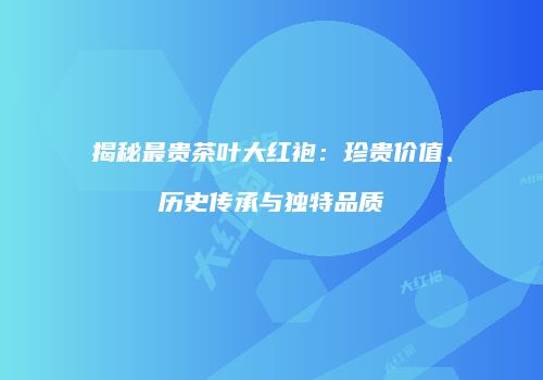 揭秘最贵茶叶大红袍：珍贵价值、历史传承与独特品质