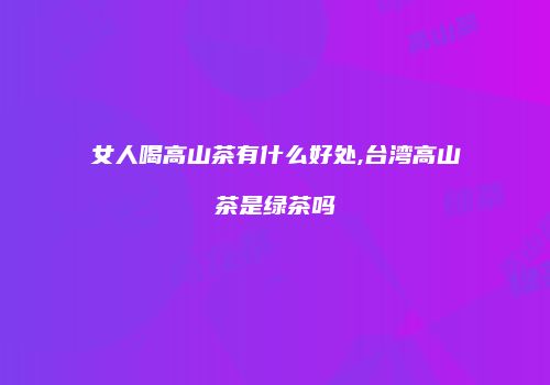 女人喝高山茶有什么好处,台湾高山茶是绿茶吗