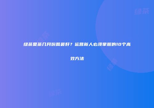 绿茶夏茶几月份喝最好？运营新人必须掌握的10个高效方法