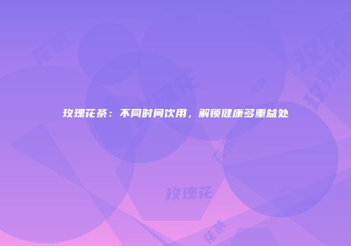 玫瑰花茶：不同时间饮用，解锁健康多重益处