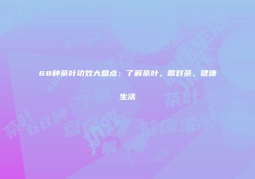 68种茶叶功效大盘点：了解茶叶，喝对茶，健康生活