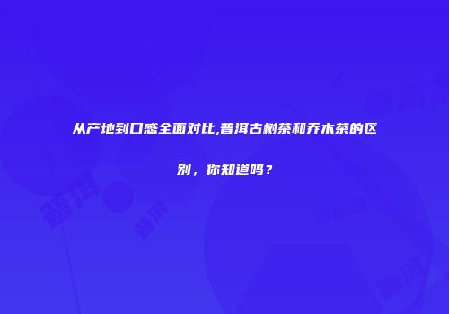 从产地到口感全面对比,普洱古树茶和乔木茶的区别，你知道吗？
