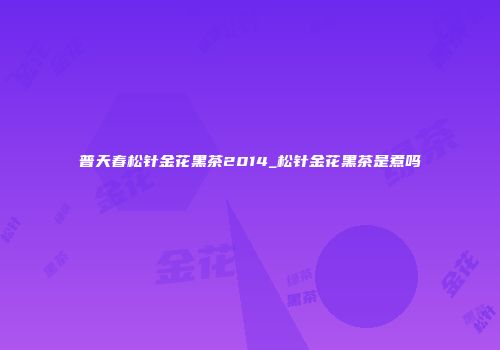 普天春松针金花黑茶2014_松针金花黑茶是煮吗