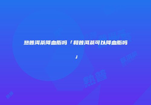 熟普洱茶降血脂吗「和普洱茶可以降血脂吗」