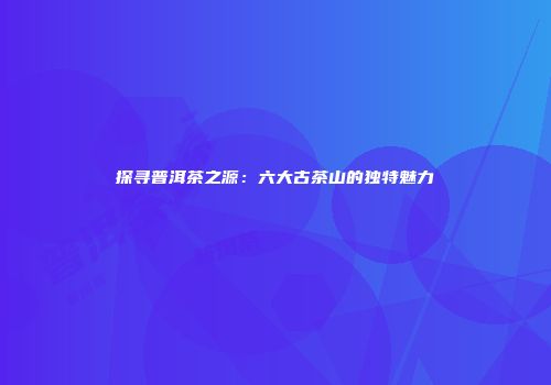 探寻普洱茶之源：六大古茶山的独特魅力