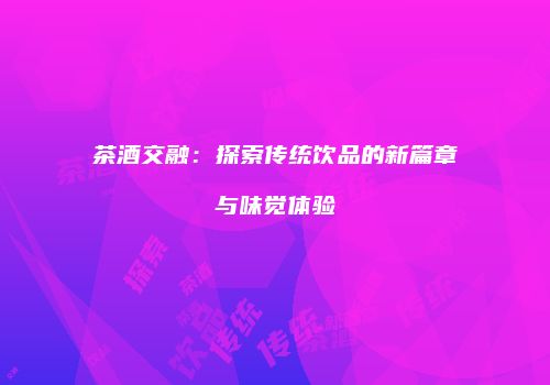 茶酒交融：探索传统饮品的新篇章与味觉体验