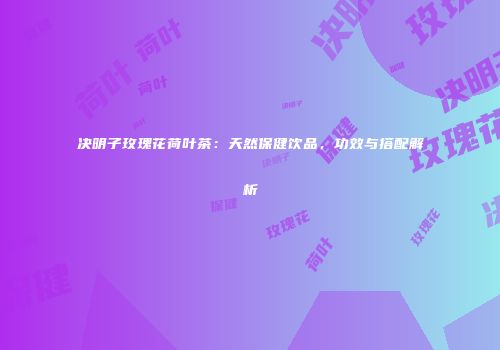 决明子玫瑰花荷叶茶：天然保健饮品，功效与搭配解析