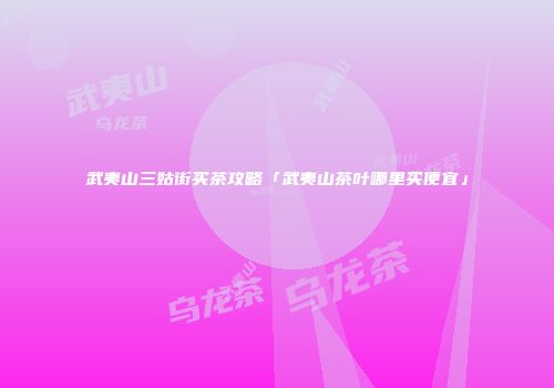 武夷山三姑街买茶攻略「武夷山茶叶哪里买便宜」