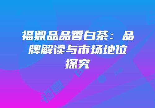 福鼎品品香白茶：品牌解读与市场地位探究
