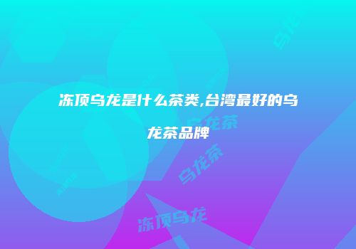 冻顶乌龙是什么茶类,台湾最好的乌龙茶品牌