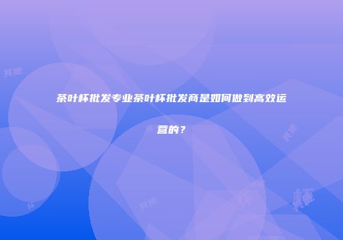 茶叶杯批发专业茶叶杯批发商是如何做到高效运营的？