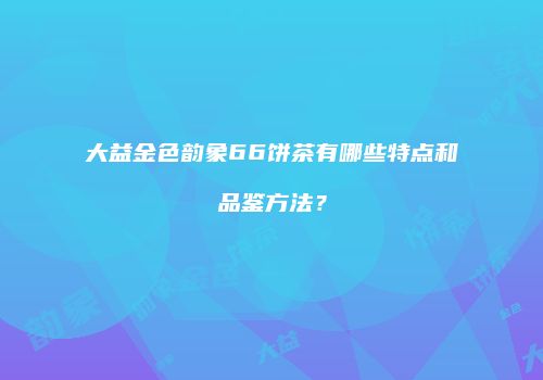 大益金色韵象66饼茶有哪些特点和品鉴方法？