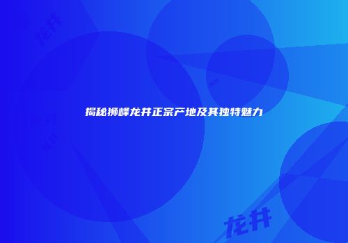 揭秘狮峰龙井正宗产地及其独特魅力