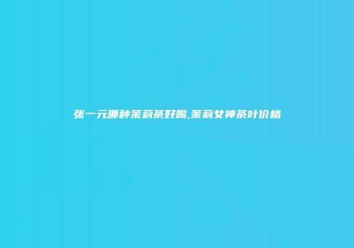 张一元哪种茉莉茶好喝,茉莉女神茶叶价格