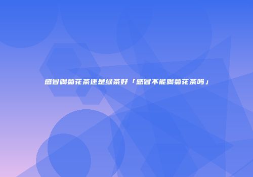 感冒喝菊花茶还是绿茶好「感冒不能喝菊花茶吗」