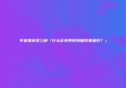 专家推荐这三种「什么花茶养肝润肺效果最好？」