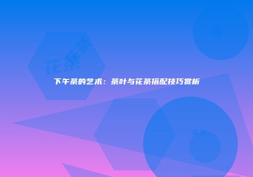 下午茶的艺术：茶叶与花茶搭配技巧赏析