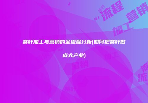 茶叶加工与营销的全流程分析(如何把茶叶做成大产业)