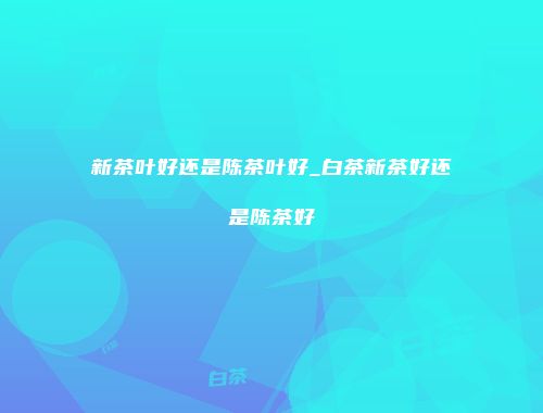 新茶叶好还是陈茶叶好_白茶新茶好还是陈茶好