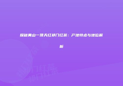 探秘黄山一顶天红祁门红茶：产地特点与地位解析