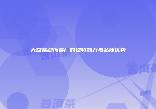 大益茶勐海茶厂的独特魅力与品质优势
