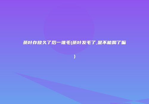 茶叶存放久了后一堆毛(茶叶发毛了,是不能喝了嘛)