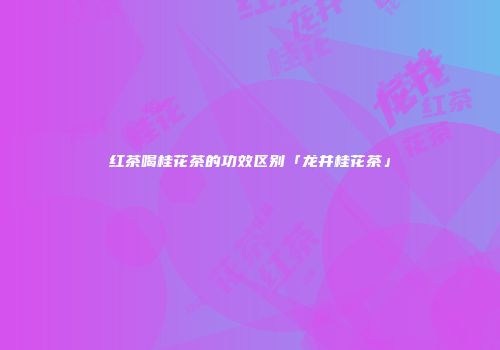 红茶喝桂花茶的功效区别「龙井桂花茶」