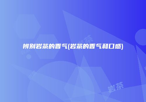辨别岩茶的香气(岩茶的香气和口感)