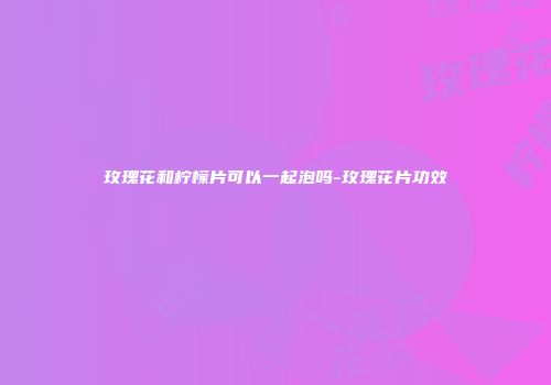 玫瑰花和柠檬片可以一起泡吗-玫瑰花片功效
