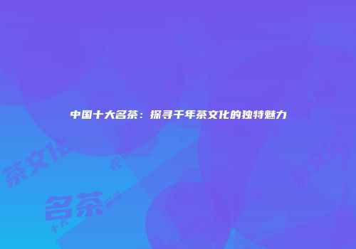中国十大名茶：探寻千年茶文化的独特魅力