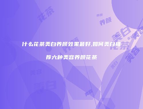 什么花茶美白养颜效果最好,如何美白推荐六种美容养颜花茶