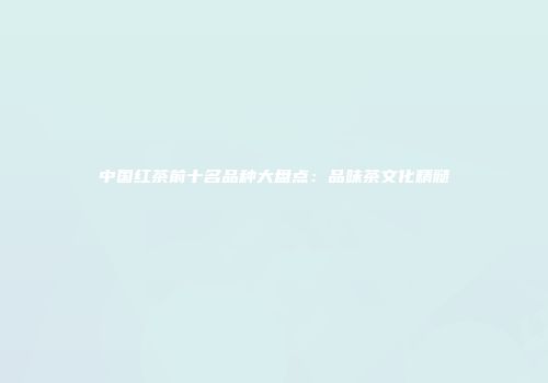 中国红茶前十名品种大盘点：品味茶文化精髓
