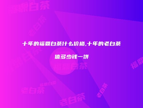 十年的福鼎白茶什么价格,十年的老白茶值多少钱一饼