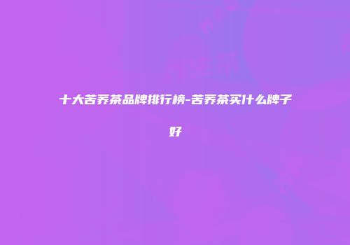 十大苦荞茶品牌排行榜-苦荞茶买什么牌子好