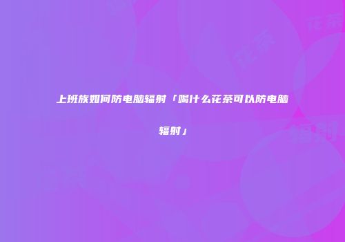 上班族如何防电脑辐射「喝什么花茶可以防电脑辐射」
