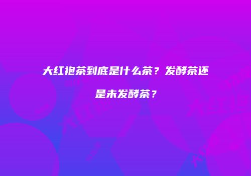大红袍茶到底是什么茶？发酵茶还是未发酵茶？