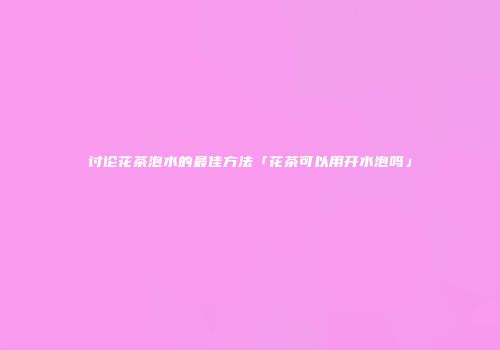 讨论花茶泡水的最佳方法「花茶可以用开水泡吗」